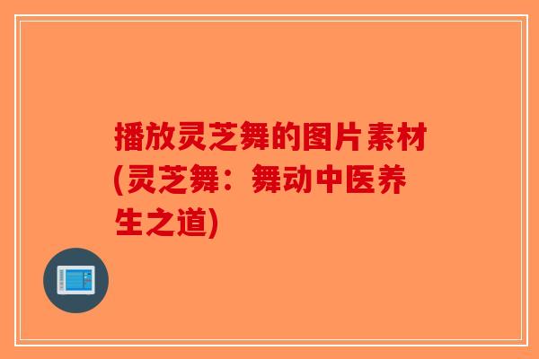 播放灵芝舞的图片素材(灵芝舞：舞动中医养生之道)