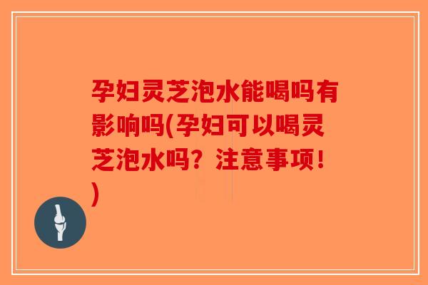 孕妇灵芝泡水能喝吗有影响吗(孕妇可以喝灵芝泡水吗？注意事项！)