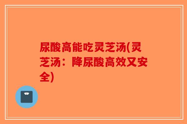 尿酸高能吃灵芝汤(灵芝汤：降尿酸高效又安全)