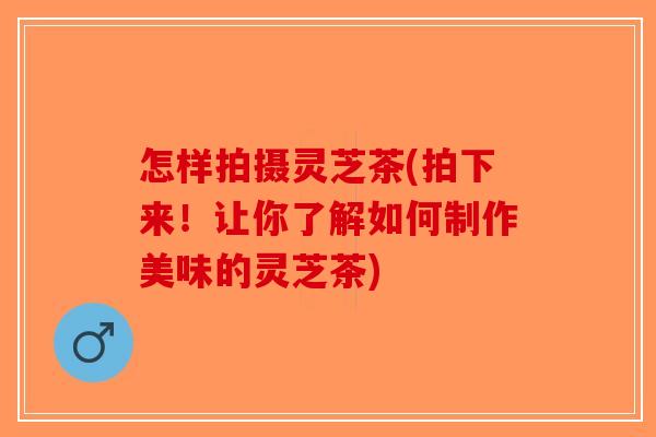 怎样拍摄灵芝茶(拍下来！让你了解如何制作美味的灵芝茶)