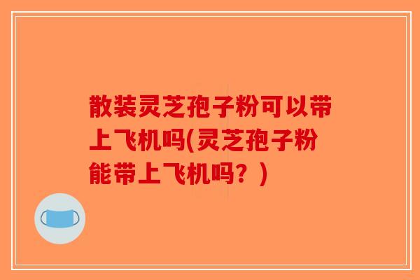散装灵芝孢子粉可以带上飞机吗(灵芝孢子粉能带上飞机吗？)