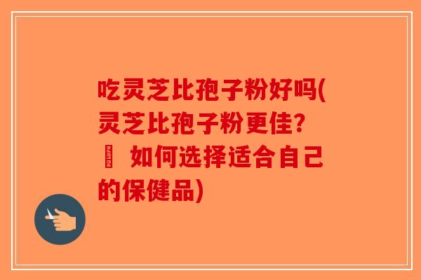 吃灵芝比孢子粉好吗(灵芝比孢子粉更佳？ – 如何选择适合自己的保健品)