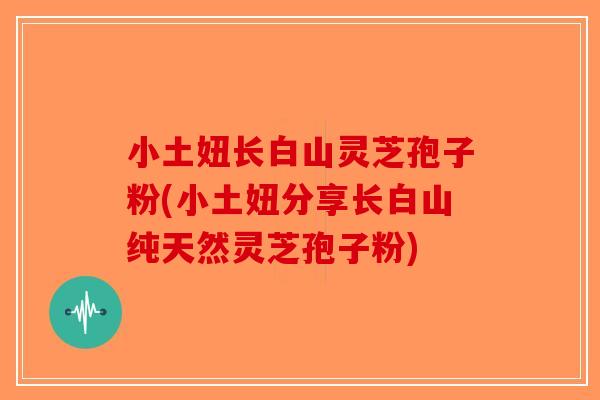 小土妞长白山灵芝孢子粉(小土妞分享长白山纯天然灵芝孢子粉)