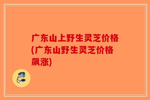 广东山上野生灵芝价格(广东山野生灵芝价格飙涨)