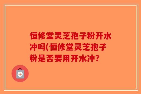 恒修堂灵芝孢子粉开水冲吗(恒修堂灵芝孢子粉是否要用开水冲？