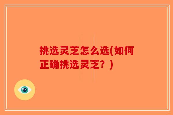 挑选灵芝怎么选(如何正确挑选灵芝？)