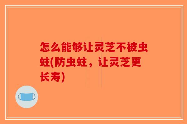怎么能够让灵芝不被虫蛀(防虫蛀,让灵芝更长寿) 怎么能够让灵芝不被虫蛀(防虫蛀,让灵芝更长寿)