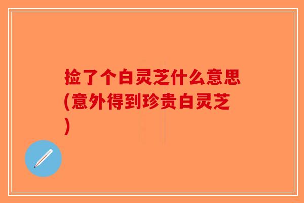 捡了个白灵芝什么意思(意外得到珍贵白灵芝)