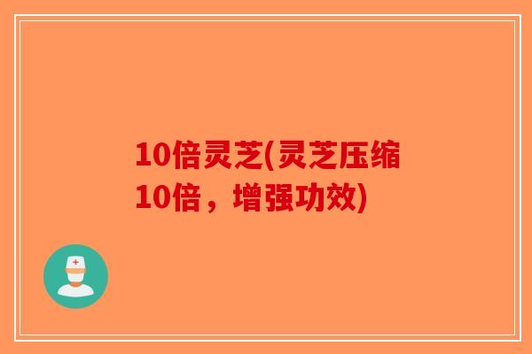 10倍灵芝(灵芝压缩10倍，增强功效)