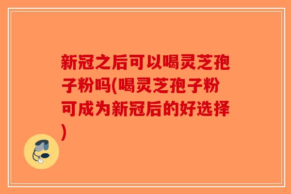 新冠之后可以喝灵芝孢子粉吗(喝灵芝孢子粉可成为新冠后的好选择)