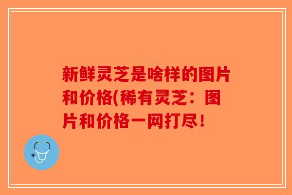 新鲜灵芝是啥样的图片和价格(稀有灵芝:图片和价格一网打尽! 新鲜灵芝是啥样的图片和价格(稀有灵芝:图片和价格一网打尽!