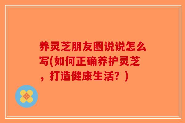 养灵芝朋友圈说说怎么写(如何正确养护灵芝，打造健康生活？)