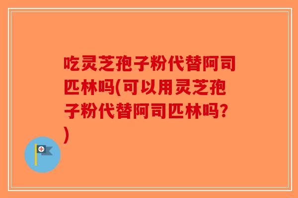 吃灵芝孢子粉代替阿司匹林吗(可以用灵芝孢子粉代替阿司匹林吗？)