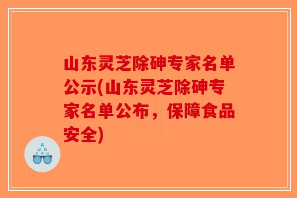 山东灵芝除砷专家名单公示(山东灵芝除砷专家名单公布，保障食品安全)