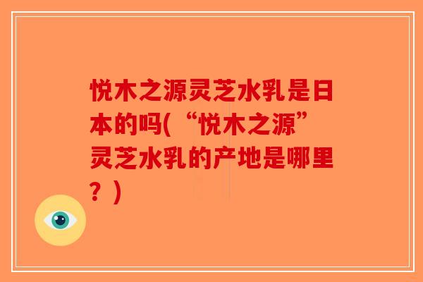 悦木之源灵芝水乳是日本的吗(“悦木之源”灵芝水乳的产地是哪里?) 悦木之源灵芝水乳是日本的吗(“悦木之源”灵芝水乳的产地是哪里?)