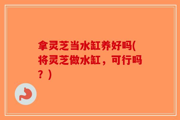 拿灵芝当水缸养好吗(将灵芝做水缸，可行吗？)