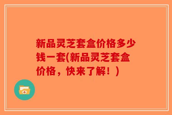 新品灵芝套盒价格多少钱一套(新品灵芝套盒价格,快来了解!) 新品灵芝套盒价格多少钱一套(新品灵芝套盒价格,快来了解!)
