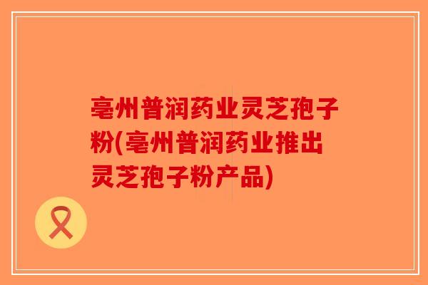 亳州普润药业灵芝孢子粉(亳州普润药业推出灵芝孢子粉产品) 亳州普润药业灵芝孢子粉(亳州普润药业推出灵芝孢子粉产品)