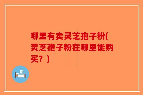 哪里有卖灵芝孢子粉(灵芝孢子粉在哪里能购买？)