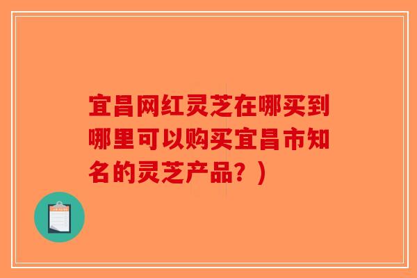 宜昌网红灵芝在哪买到哪里可以购买宜昌市知名的灵芝产品?) 宜昌网红灵芝在哪买到哪里可以购买宜昌市知名的灵芝产品?)