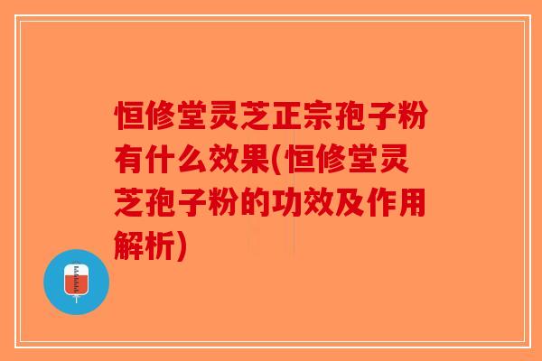 恒修堂灵芝正宗孢子粉有什么效果(恒修堂灵芝孢子粉的功效及作用解析)