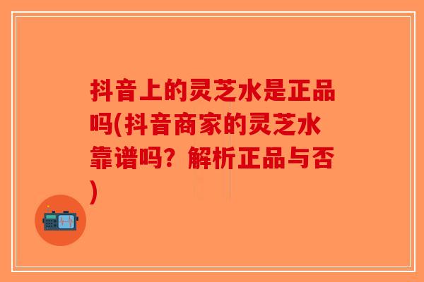 抖音上的灵芝水是正品吗(抖音商家的灵芝水靠谱吗？解析正品与否)