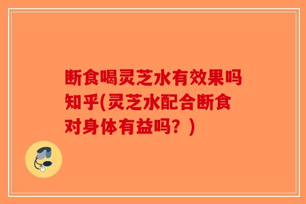 断食喝灵芝水有效果吗知乎(灵芝水配合断食对身体有益吗？)