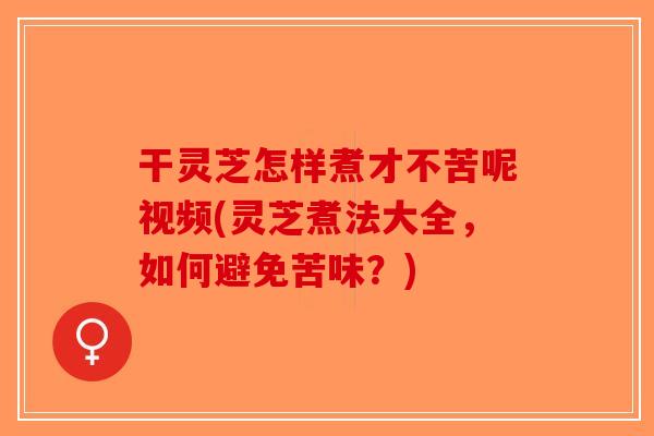 干灵芝怎样煮才不苦呢视频(灵芝煮法大全,如何避免苦味?) 干灵芝怎样煮才不苦呢视频(灵芝煮法大全,如何避免苦味?)