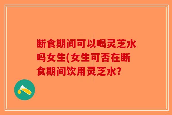 断食期间可以喝灵芝水吗女生(女生可否在断食期间饮用灵芝水？