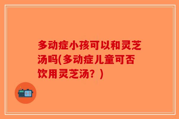 多动症小孩可以和灵芝汤吗(多动症儿童可否饮用灵芝汤？)