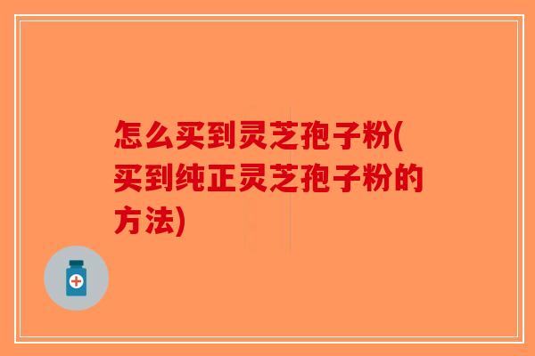 怎么买到灵芝孢子粉(买到纯正灵芝孢子粉的方法)