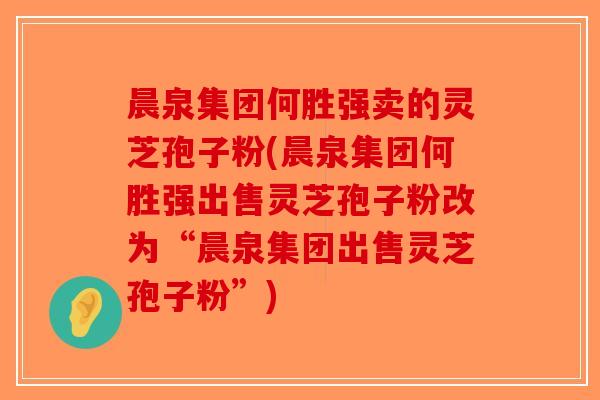 晨泉集团何胜强卖的灵芝孢子粉(晨泉集团何胜强出售灵芝孢子粉改为“晨泉集团出售灵芝孢子粉”)