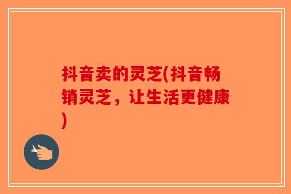 抖音卖的灵芝(抖音畅销灵芝，让生活更健康)