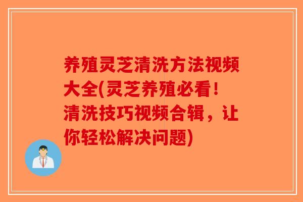 养殖灵芝清洗方法视频大全(灵芝养殖必看！清洗技巧视频合辑，让你轻松解决问题)
