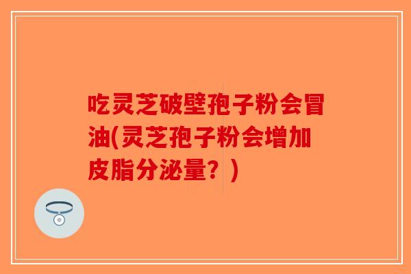 吃灵芝破壁孢子粉会冒油(灵芝孢子粉会增加皮脂分泌量？)