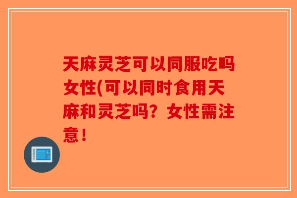 天麻灵芝可以同服吃吗女性(可以同时食用天麻和灵芝吗？女性需注意！