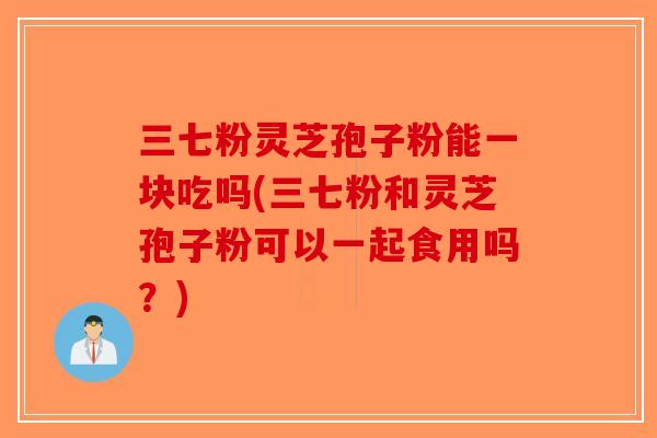 三七粉灵芝孢子粉能一块吃吗(三七粉和灵芝孢子粉可以一起食用吗?) 三七粉灵芝孢子粉能一块吃吗(三七粉和灵芝孢子粉可以一起食用吗?)