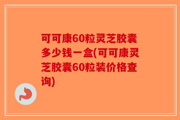 可可康60粒灵芝胶囊多少钱一盒(可可康灵芝胶囊60粒装价格查询)