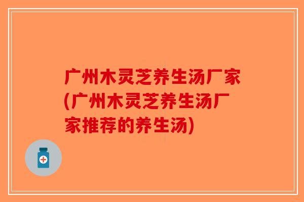 广州木灵芝养生汤厂家(广州木灵芝养生汤厂家推荐的养生汤)