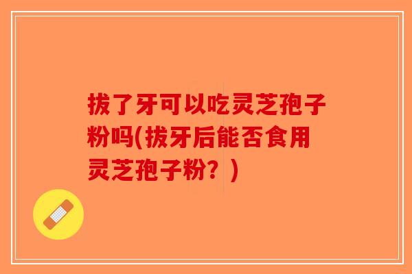 拔了牙可以吃灵芝孢子粉吗(拔牙后能否食用灵芝孢子粉？)