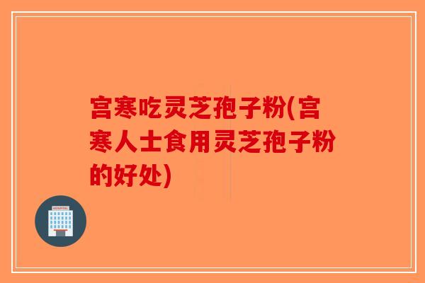宫寒吃灵芝孢子粉(宫寒人士食用灵芝孢子粉的好处)