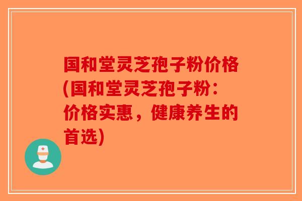 国和堂灵芝孢子粉价格(国和堂灵芝孢子粉：价格实惠，健康养生的首选)
