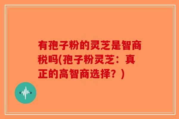 有孢子粉的灵芝是智商税吗(孢子粉灵芝：真正的高智商选择？)