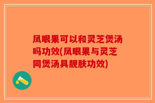 凤眼果可以和灵芝煲汤吗功效(凤眼果与灵芝同煲汤具靓肤功效)