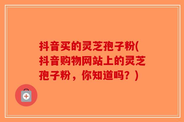 抖音买的灵芝孢子粉(抖音购物网站上的灵芝孢子粉，你知道吗？)