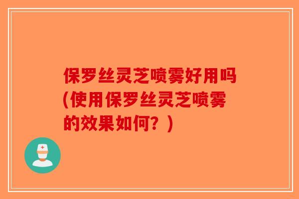 保罗丝灵芝喷雾好用吗(使用保罗丝灵芝喷雾的效果如何？)