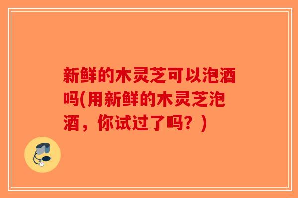 新鲜的木灵芝可以泡酒吗(用新鲜的木灵芝泡酒，你试过了吗？)