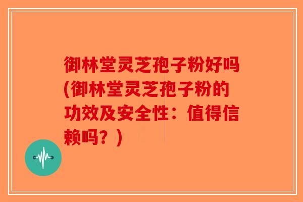 御林堂灵芝孢子粉好吗(御林堂灵芝孢子粉的功效及安全性：值得信赖吗？)