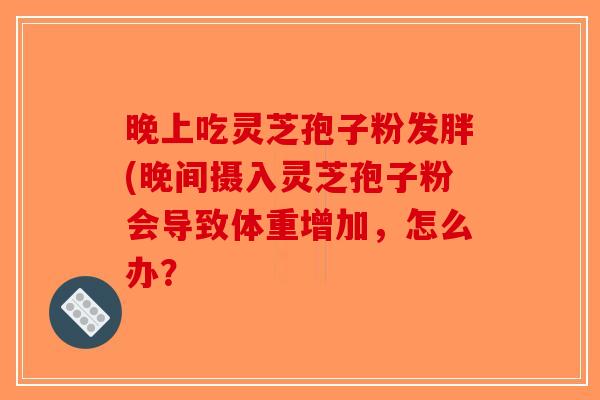 晚上吃灵芝孢子粉发胖(晚间摄入灵芝孢子粉会导致体重增加，怎么办？