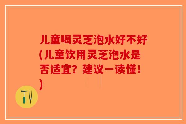 儿童喝灵芝泡水好不好(儿童饮用灵芝泡水是否适宜？建议一读懂！)